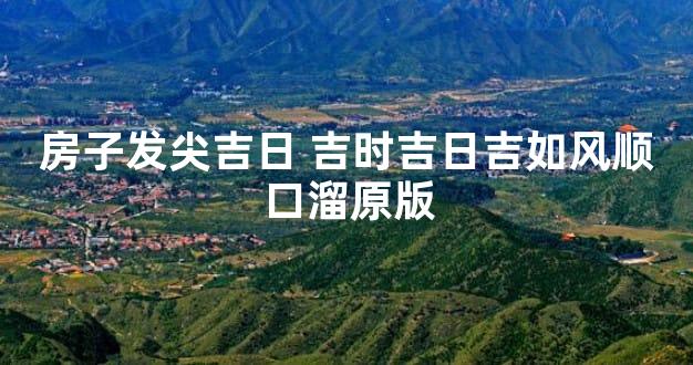 房子发尖吉日 吉时吉日吉如风顺口溜原版